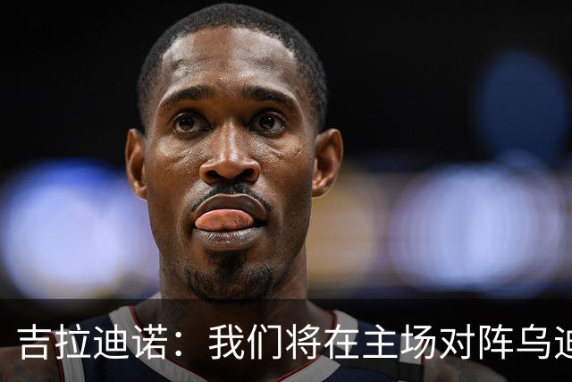 吉拉迪诺：我们将在主场对阵乌迪内斯，相信我们会准备得很好