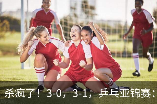 杀疯了！3-0，3-1，乒乓亚锦赛：国乒造惨案，日本队 “死里逃生”