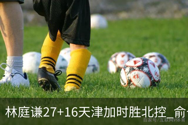 林庭谦27+16天津加时胜北控 俞长栋25+16+7