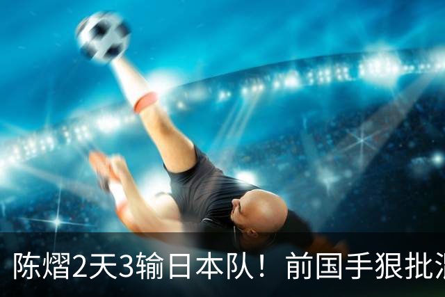 陈熠2天3输日本队！前国手狠批混双无冠：输在人上 没胆量+不敢拧