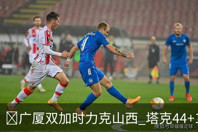 🏀广厦双加时力克山西 塔克44+12+9 孙铭徽29+6 胡金秋20+12