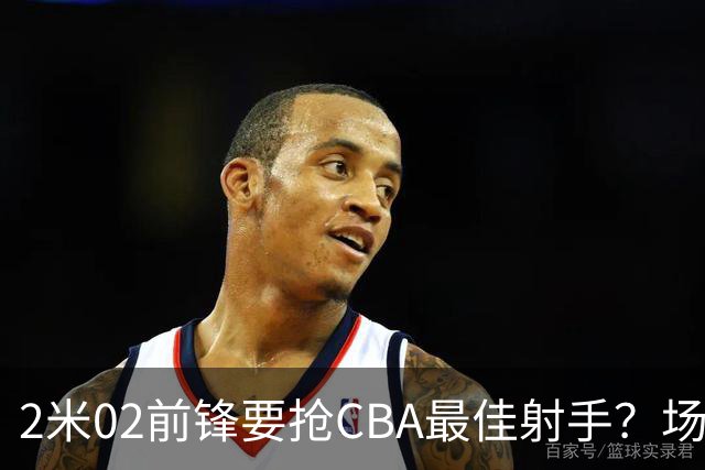 2米02前锋要抢CBA最佳射手？场均得分是上赛季3倍多，三分命中率71.4%