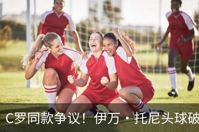 C罗同款争议！伊万·托尼头球破门被改为对手乌龙，射手榜被扣1球